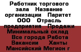 Работник торгового зала › Название организации ­ Паритет, ООО › Отрасль предприятия ­ Продажи › Минимальный оклад ­ 1 - Все города Работа » Вакансии   . Ханты-Мансийский,Мегион г.